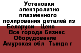 Установки электролитно-плазменного  полирования деталей из Беларуси › Цена ­ 100 - Все города Бизнес » Оборудование   . Амурская обл.,Тында г.